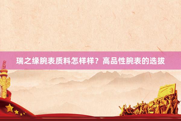 瑞之缘腕表质料怎样样？高品性腕表的选拔