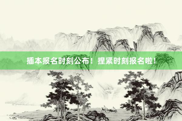 插本报名时刻公布！捏紧时刻报名啦！