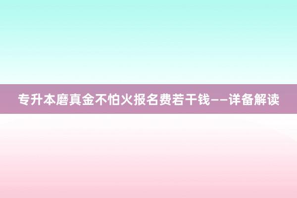 专升本磨真金不怕火报名费若干钱——详备解读